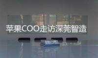 苹果COO走访深莞智造工厂：没有中国“果链”，就没有苹果的成功