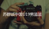 苏群谈中国U19男篮篮板球之差：身体素质的差距 控卫个小用了联防