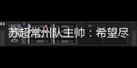 苏超常州队主帅：希望尽快赢球摆脱困境，很想回报我们的球迷