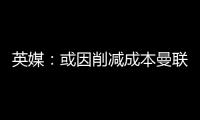 英媒：或因削减成本曼联季前赛不再与对手互赠礼品
，认为没必要