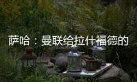 萨哈
：曼联给拉什福德的担子太重了
，只责怪球员也不公平