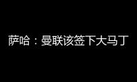 萨哈�：曼联该签下大马丁，他是那种能给球队带来自信的球员