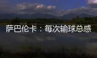 萨巴伦卡：每次输球总感觉自己快要死了，仿佛生命就此终结