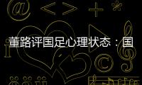 董路评国足心理状态：国足被骂‘残废’了，内心没那么大欲望了