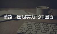 董路	：国足实力比中国香港可能强一点	，踢日本输3个以内就别骂了