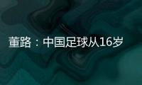 董路：中国足球从16岁开始可期待赢日本 赢日本比学日本简单多了