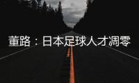 董路：日本足球人才凋零，中国队赢日本比学他容易！