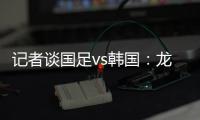 记者谈国足vs韩国：龙仁可比大连热，今晚可是一场消耗战