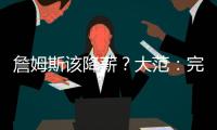 詹姆斯该降薪？大范
：完全不觉得他执行选项是自私 这是他的权利