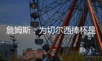 詹姆斯：为切尔西捧杯是我的梦想；我们知道比赛会非常艰难