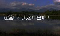 辽篮U21大名单出炉！张俊豪黄秋实领衔 内线新星让人期待