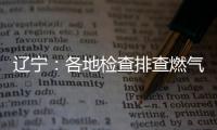辽宁�：各地检查排查燃气安全 严打转包挂靠行为
