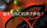 谁来为我们的房子养老？探索建立房屋养老金制度
