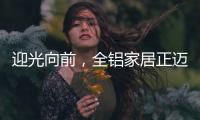 迎光向前
，全铝家居正迈向高质量发展的新阶段