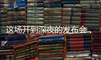 这场开到深夜的发布会
，信息量不小！