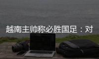 越南主帅称必胜国足：对手只有30分钟体能
