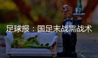 足球报：国足末战需战术简洁+思想统一 排除舆论干扰至关重要
