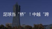 足球当“桥”！中越“跨超”火爆开赛