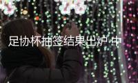 足协杯抽签结果出炉 中超直接进第二阶段