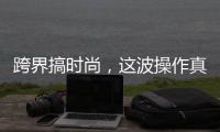 跨界搞时尚�，这波操作真走心