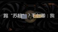 踢“苏超”？毛剑卿：我祖籍泰州，需要我的话就让领队联系我