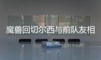 魔兽回切尔西与前队友相聚 尤文欲趁火打劫魔兽？