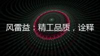 风雷益：精工品质，诠释完美极致的“红木精神”