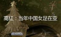 高红
：当年中国女足在亚特兰大绽放，是超越竞技本身的精神共鸣