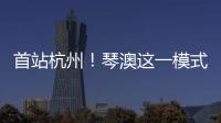 首站杭州！琴澳这一模式，备受关注→