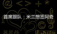 首席跟队：米兰想签阿奇