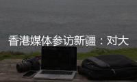 香港媒体参访新疆：对大美新疆的震撼溢于言表