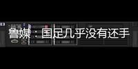 鲁媒�：国足几乎没有还手之力，需尽快敲定正印主帅推动战术重建