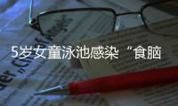 5岁女童泳池感染“食脑虫”
，病死率超95%