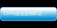 ESPN造谣詹姆斯后，修改文章
�，但没有道歉！