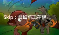 Skip：詹姆斯现在根本不在乎冠军 只想在常规赛刷刷数据