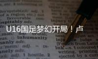 U16国足梦幻开局！卢琦政6分钟闪击
，万项助攻
，3场4人破门