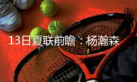 13日夏联前瞻：杨瀚森背靠背能否延续状态？独行侠状元PK马刺榜眼