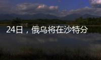 24日，俄乌将在沙特分别与美会谈