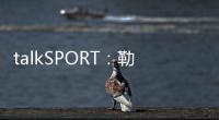 talkSPORT�：勒温与纽卡进行了新的谈判 曼联也有意这名前锋